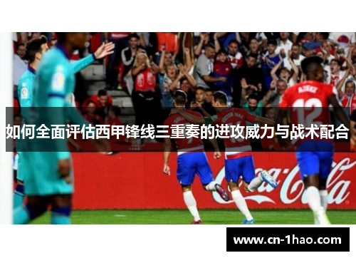 如何全面评估西甲锋线三重奏的进攻威力与战术配合
