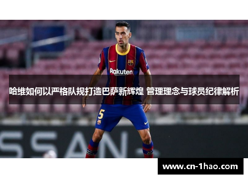 哈维如何以严格队规打造巴萨新辉煌 管理理念与球员纪律解析