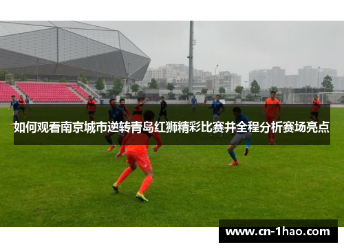 如何观看南京城市逆转青岛红狮精彩比赛并全程分析赛场亮点