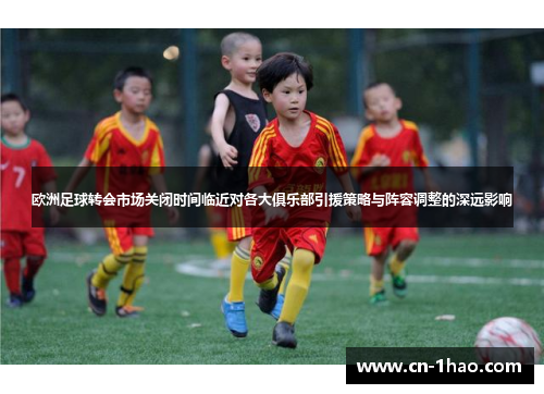 欧洲足球转会市场关闭时间临近对各大俱乐部引援策略与阵容调整的深远影响